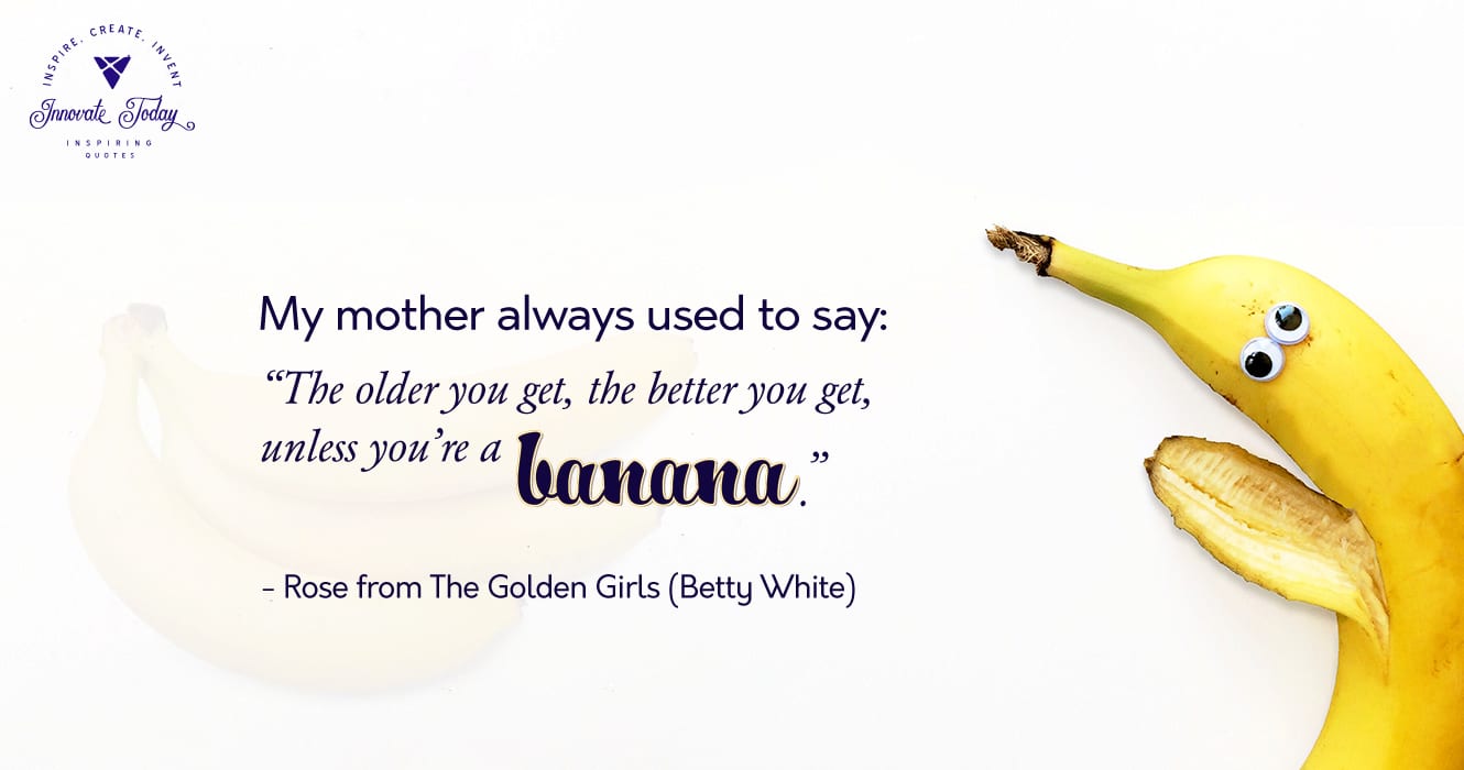 My mother always used to say: The older you get, the better you get, unless you’re a banana. Betty White